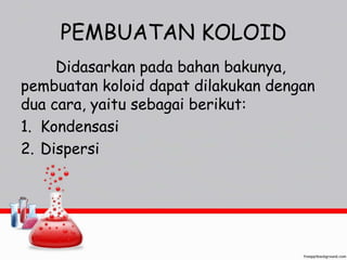 PEMBUATAN KOLOID 
Didasarkan pada bahan bakunya, 
pembuatan koloid dapat dilakukan dengan 
dua cara, yaitu sebagai berikut: 
1. Kondensasi 
2. Dispersi 
 