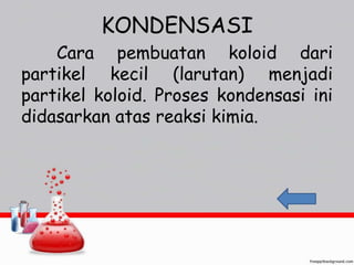 KONDENSASI 
Cara pembuatan koloid dari 
partikel kecil (larutan) menjadi 
partikel koloid. Proses kondensasi ini 
didasarkan atas reaksi kimia. 
 