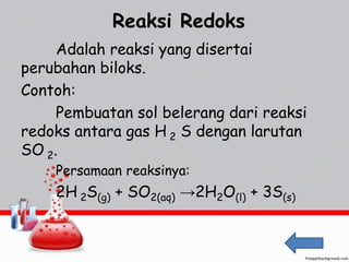 Reaksi Redoks 
Adalah reaksi yang disertai 
perubahan biloks. 
Contoh: 
Pembuatan sol belerang dari reaksi 
redoks antara gas H 2 S dengan larutan 
SO 2. 
Persamaan reaksinya: 
2H 2S(g) + SO2(aq) →2H2O(l) + 3S(s) 
 
