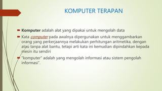 KOMPUTER TERAPAN
 Komputer adalah alat yang dipakai untuk mengolah data
 Kata computer pada awalnya dipergunakan untuk menggambarkan
orang yang perkerjaannya melakukan perhitungan aritmetika, dengan
atau tanpa alat bantu, tetapi arti kata ini kemudian dipindahkan kepada
mesin itu sendiri
 "komputer" adalah yang mengolah informasi atau sistem pengolah
informasi”.
 