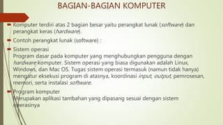 BAGIAN-BAGIAN KOMPUTER
 Komputer terdiri atas 2 bagian besar yaitu perangkat lunak (software) dan
perangkat keras (hardware).
 Contoh perangkat lunak (software) :
 Sistem operasi
Program dasar pada komputer yang menghubungkan pengguna dengan
hardware komputer. Sistem operasi yang biasa digunakan adalah Linux,
Windows, dan Mac OS. Tugas sistem operasi termasuk (namun tidak hanya)
mengatur eksekusi program di atasnya, koordinasi input, output, pemrosesan,
memori, serta instalasi software.
 Program komputer
Merupakan aplikasi tambahan yang dipasang sesuai dengan sistem
operasinya
 