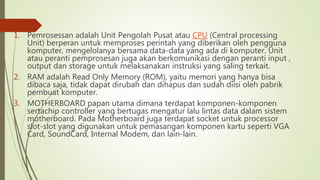 1. Pemrosessan adalah Unit Pengolah Pusat atau CPU (Central processing
Unit) berperan untuk memproses perintah yang diberikan oleh pengguna
komputer, mengelolanya bersama data-data yang ada di komputer. Unit
atau peranti pemprosesan juga akan berkomunikasi dengan peranti input ,
output dan storage untuk melaksanakan instruksi yang saling terkait.
2. RAM adalah Read Only Memory (ROM), yaitu memori yang hanya bisa
dibaca saja, tidak dapat dirubah dan dihapus dan sudah diisi oleh pabrik
pembuat komputer.
3. MOTHERBOARD papan utama dimana terdapat komponen-komponen
sertachip controller yang bertugas mengatur lalu lintas data dalam sistem
motherboard. Pada Motherboard juga terdapat socket untuk processor
slot-slot yang digunakan untuk pemasangan komponen kartu seperti VGA
Card, SoundCard, Internal Modem, dan lain-lain.
 