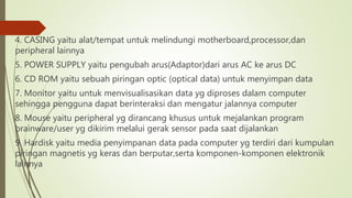 4. CASING yaitu alat/tempat untuk melindungi motherboard,processor,dan
peripheral lainnya
5. POWER SUPPLY yaitu pengubah arus(Adaptor)dari arus AC ke arus DC
6. CD ROM yaitu sebuah piringan optic (optical data) untuk menyimpan data
7. Monitor yaitu untuk menvisualisasikan data yg diproses dalam computer
sehingga pengguna dapat berinteraksi dan mengatur jalannya computer
8. Mouse yaitu peripheral yg dirancang khusus untuk mejalankan program
brainware/user yg dikirim melalui gerak sensor pada saat dijalankan
9. Hardisk yaitu media penyimpanan data pada computer yg terdiri dari kumpulan
piringan magnetis yg keras dan berputar,serta komponen-komponen elektronik
lainnya
 