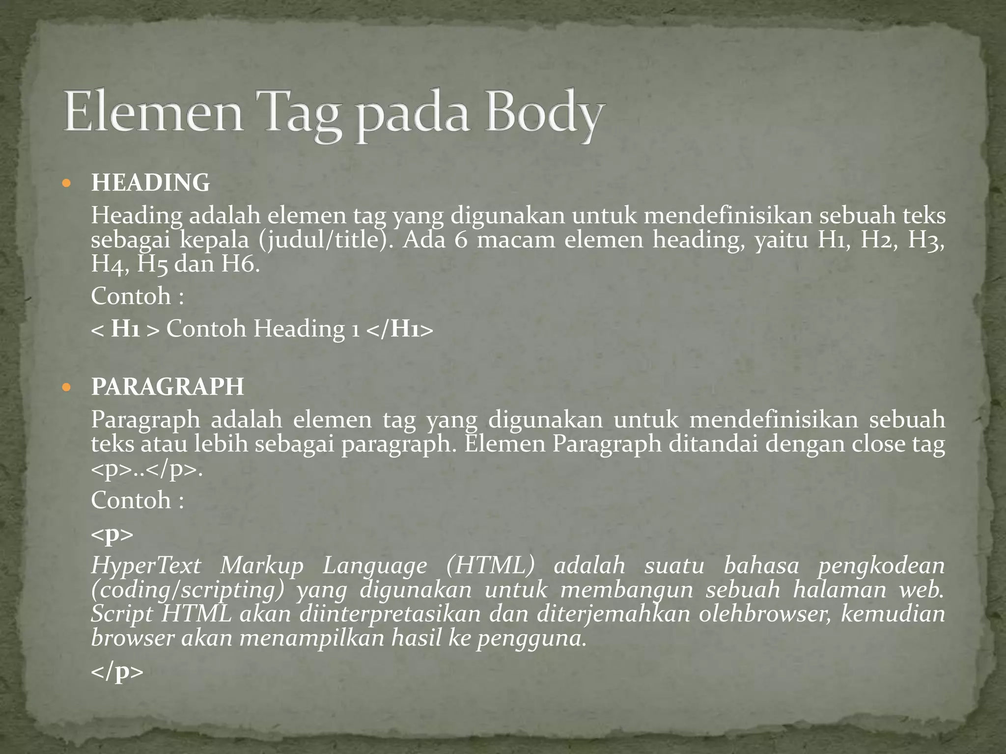  HEADING 
Heading adalah elemen tag yang digunakan untuk mendefinisikan sebuah teks 
sebagai kepala (judul/title). Ada 6 macam elemen heading, yaitu H1, H2, H3, 
H4, H5 dan H6. 
Contoh : 
< H1 > Contoh Heading 1 </H1> 
 PARAGRAPH 
Paragraph adalah elemen tag yang digunakan untuk mendefinisikan sebuah 
teks atau lebih sebagai paragraph. Elemen Paragraph ditandai dengan close tag 
<p>..</p>. 
Contoh : 
<p> 
HyperText Markup Language (HTML) adalah suatu bahasa pengkodean 
(coding/scripting) yang digunakan untuk membangun sebuah halaman web. 
Script HTML akan diinterpretasikan dan diterjemahkan olehbrowser, kemudian 
browser akan menampilkan hasil ke pengguna. 
</p> 
 