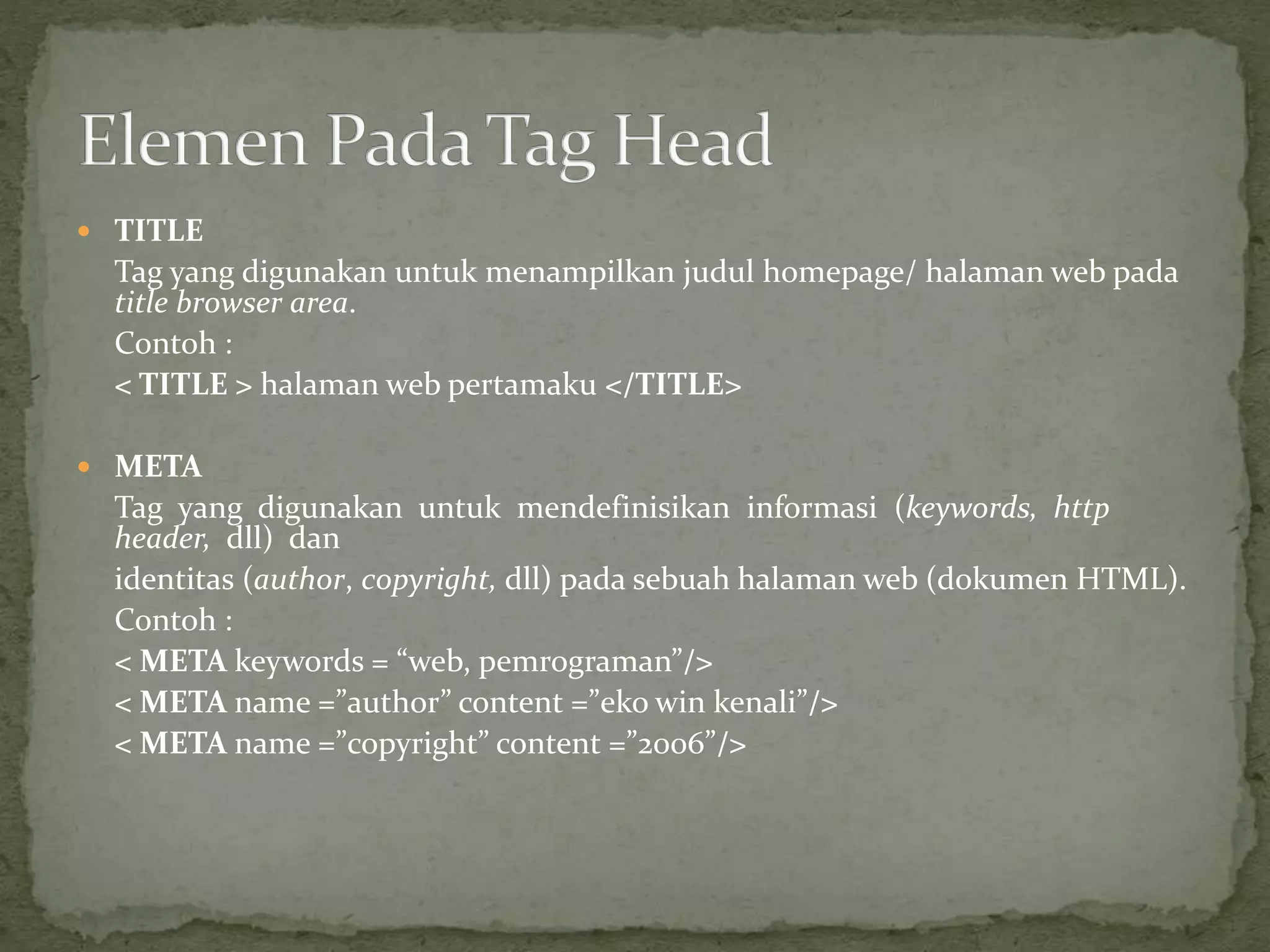  TITLE 
Tag yang digunakan untuk menampilkan judul homepage/ halaman web pada 
title browser area. 
Contoh : 
< TITLE > halaman web pertamaku </TITLE> 
 META 
Tag yang digunakan untuk mendefinisikan informasi (keywords, http 
header, dll) dan 
identitas (author, copyright, dll) pada sebuah halaman web (dokumen HTML). 
Contoh : 
< META keywords = “web, pemrograman”/> 
< META name =”author” content =”eko win kenali”/> 
< META name =”copyright” content =”2006”/> 
 