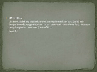  LIST ITEMS 
List Item adalah tag digunakan untuk mengelompokkan data (teks) baik 
dengan metode pengelompokan tidak berurutan (unordered list) maupun 
pengelompokan berurutan (ordered list). 
Contoh : 
 