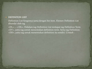  DEFINITON LIST 
Definition List fungsinya sama dengan list item. Elemen Definition List 
ditandai oleh tag 
<DL> … </DL>. Didalam tag Definition List terdapat tag Definition Term 
<DT>, yaitu tag untuk menentukan definition term. Serta tag Definition 
<DD>, yaitu tag untuk menentukan definition itu sendiri. Contoh : 
 