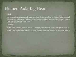  LINK 
tag yang digunakan untuk menyertakan dokumen lain ke dalam halaman web 
untuk tujuan khusus. Dokumen lain tersebut biasa berupa file dengan format 
CSS, PHP, ICO dan lain- lain. 
Contoh : 
<link rel="shortcut icon" href="../images/favicon.ico" type="image/x-icon“/> 
<link rel="stylesheet" href="../css/style.css" media="screen" type="text/css“/> 
 
