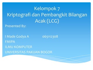 Kelompok 7
Kriptografi dan Pembangkit Bilangan
Acak (LCG)
Presented By:
I Made Godya A
065112308
FMIPA
ILMU KOMPUTER
UNIVERSITAS PAKUAN BOGOR

 