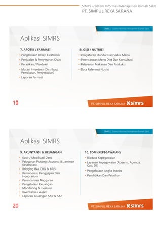 SIMRS – Sistem Informasi Manajemen Rumah Sakit
PT. SIMPUL REKA SARANA
SIMRS | Sistem Informasi Manajemen Rumah Sakit
Aplikasi SIMRS
• Pengelolaan Resep Elektronik
• Penjualan & Penyerahan Obat
• Peracikan / Produksi
• Mutasi Inventory (Distribusi,
Pemakaian, Penyesuaian)
• Laporan Farmasi
19
7. APOTIK / FARMASI 8. GISI / NUTRISI
• Pengaturan Standar Dan Siklus Menu
• Perencanaan Menu Diet Dan Konsultasi
• Pelayanan Makanan Dan Produksi
• Data Referensi Nutrisi
SIMRS | Sistem Informasi Manajemen Rumah Sakit
Aplikasi SIMRS
• Kasir / Mobilisasi Dana
• Pelayanan Piutang (Asuransi & Jaminan
Kesehatan)
• Bridging INA CBG & BPJS
• Remunerasi, Penggajian Dan
Honorarium
• Perencanaan Anggaran
• Pengelolaan Keuangan
• Monitoring & Evaluasi
• Inventarisasi Asset
• Laporan Keuangan SAK & SAP
20
9. AKUNTANSI & KEUANGAN 10. SDM (KEPEGAWAIAN)
• Biodata Kepegawaian
• Layanan Kepegawaian (Absensi, Agenda,
Cuti, Dll)
• Pengelolaan Angka Indeks
• Pendidikan Dan Pelatihan
 