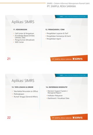 SIMRS – Sistem Informasi Manajemen Rumah Sakit
PT. SIMPUL REKA SARANA
SIMRS | Sistem Informasi Manajemen Rumah Sakit
Aplikasi SIMRS
• Call Center & Pengaduan
• Knowledge Based (Artikel,
Literatur, dsb)
• Pengumuman (Broadcast)
• SMS Center
11. KEHUMASAN 12. PEMASARAN / CRM
• Pengelolaan Layanan & Tarif
• Pengelolaan Kampanye & Event
• Pengelolaan Agent
21
SIMRS | Sistem Informasi Manajemen Rumah Sakit
Aplikasi SIMRS
• Decision Support System /
Manajerial Report
• Indikator Pelayanan
• Dashboard / Visualisasi Data
22
13. TATA USAHA & UMUM 14. INFORMASI EKSEKUTIF
• Tata Kelola Persuratan (e-Office)
• Perlengkapan
• Rumah Tangga (General Affairs)
 