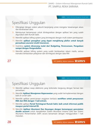 SIMRS – Sistem Informasi Manajemen Rumah Sakit
PT. SIMPUL REKA SARANA
SIMRS | Sistem Informasi Manajemen Rumah Sakit
Spesifikasi Unggulan
8. Dilengkapi dengan sistem sekuriti berjenjang untuk mengatur kewenangan akses
dan kerahasiaan data.
9. Mempunyai kemampuan untuk diintegrasikan dengan aplikasi lain yang sudah
digunakan oleh Rumah Sakit.
10. Memiliki aplikasi billing system yang terintegrasi dengan multi sistem pembayaran
11. Memiliki aplikasi penagihan yang dapat menghitung plafon untuk banyak
perusahaan asuransi (multi insurance).
12. Inventory system dirancang mulai dari Budgeting, Perencanaan, Pengadaan
sampai dengan Pengendalian.
13. Memiliki aplikasi billing system yang sudah berdasarkan rekam medis, semua
transaksi berbasiskan pelayanan dan terintegrasi dengan data RM.
27
SIMRS | Sistem Informasi Manajemen Rumah Sakit
Spesifikasi Unggulan
14. Memiliki aplikasi resep elektronis yang terkoneksi langsung dengan farmasi dan
persediaan.
15. Memiliki Aplikasi Manajemen Keperawatan yang sudah terimplementasi dengan
baik di rumah sakit.
16. Memiliki aplikasi perencanaan anggaran berbasis workflow untuk penyusunan
RBA dan RKA dengan 1 kali entrain.
17. Memiliki aplikasi Portal Terintegrasi Rumah Sakit, baik untuk informasi publik
maupun portal internal RS.
18. Memiliki Aplikasi Akuntansi Dan Keuangan dengan kemampuan pencatatan
double account untuk menjalankan Sistem Akuntansi Instansi (SAI) dan Sistem
Akuntansi Pemerintahan (SAP) secara bersamaan dengan menggunakan 1 kali
masukan.
28
 
