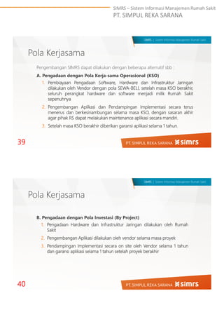 SIMRS – Sistem Informasi Manajemen Rumah Sakit
PT. SIMPUL REKA SARANA
SIMRS | Sistem Informasi Manajemen Rumah Sakit
Pola Kerjasama
39
Pengembangan SIMRS dapat dilakukan dengan beberapa alternatif sbb :
A. Pengadaan dengan Pola Kerja-sama Operasional (KSO)
1. Pembiayaan Pengadaan Software, Hardware dan Infrastruktur Jaringan
dilakukan oleh Vendor dengan pola SEWA-BELI, setelah masa KSO berakhir,
seluruh perangkat hardware dan software menjadi milik Rumah Sakit
sepenuhnya
2. Pengembangan Aplikasi dan Pendampingan Implementasi secara terus
menerus dan berkesinambungan selama masa KSO, dengan sasaran akhir
agar pihak RS dapat melakukan maintenance aplikasi secara mandiri.
3. Setelah masa KSO berakhir diberikan garansi aplikasi selama 1 tahun.
SIMRS | Sistem Informasi Manajemen Rumah Sakit
Pola Kerjasama
40
B. Pengadaan dengan Pola Investasi (By Project)
1. Pengadaan Hardware dan Infrastruktur Jaringan dilakukan oleh Rumah
Sakit
2. Pengembangan Aplikasi dilakukan oleh vendor selama masa proyek
3. Pendampingan Implementasi secara on site oleh Vendor selama 1 tahun
dan garansi aplikasi selama 1 tahun setelah proyek berakhir
 