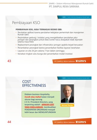 SIMRS – Sistem Informasi Manajemen Rumah Sakit
PT. SIMPUL REKA SARANA
SIMRS | Sistem Informasi Manajemen Rumah Sakit
Pembiayaan KSO
PEMBIAYAAN KSO, JUGA TERMASUK RESIKO SBB:
• Perubahan aplikasi karena perubahan kebijakan pemerintah dan manajemen
Rumah Sakit.
• Perpindahan gedung / instalasi yang mengakibatkan perubahan jalur
jaringan dan perangkat (untuk Data Center harus disepakati tidak dipindah
selama masa KSO)
• Replacement perangkat dan infrastruktur jaringan apabila terjadi kerusakan
• Penambahan perangkat karena penambahan fasilitas layanan kesehatan
• Layanan on site 24 jam selama 7 hari dalam seminggu
• Kenaikan tingkat suku bunga dan penambahan modal investasi
43
SIMRS | Sistem Informasi Manajemen Rumah Sakit
COST
EFFECTIVENESS
Michel Porter
Didalam business Hospitality,
murah atau mahal bukan menjadi
ukuran bagi seorang
C E O / President Directors, yang
terpenting adalah : APAKAH COST
YANG DIKELUARKAN, membuahkan
PENDAPATAN ORGANISASI menjadi
lebih besar dan MENGUNTUNGKAN
44
 