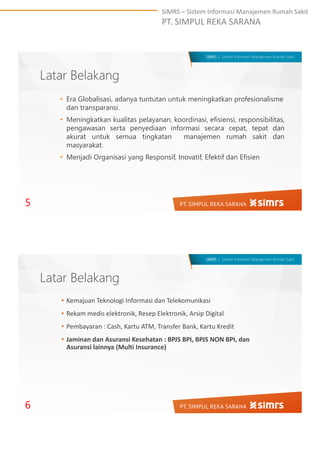 SIMRS – Sistem Informasi Manajemen Rumah Sakit
PT. SIMPUL REKA SARANA
SIMRS | Sistem Informasi Manajemen Rumah Sakit
Latar Belakang
5
• Era Globalisasi, adanya tuntutan untuk meningkatkan profesionalisme
dan transparansi.
• Meningkatkan kualitas pelayanan, koordinasi, efisiensi, responsibilitas,
pengawasan serta penyediaan informasi secara cepat, tepat dan
akurat untuk semua tingkatan manajemen rumah sakit dan
masyarakat.
• Menjadi Organisasi yang Responsif, Inovatif, Efektif dan Efisien
SIMRS | Sistem Informasi Manajemen Rumah Sakit
Latar Belakang
• Kemajuan Teknologi Informasi dan Telekomunikasi
• Rekam medis elektronik, Resep Elektronik, Arsip Digital
• Pembayaran : Cash, Kartu ATM, Transfer Bank, Kartu Kredit
• Jaminan dan Asuransi Kesehatan : BPJS BPI, BPJS NON BPI, dan
Asuransi lainnya (Multi Insurance)
6
 