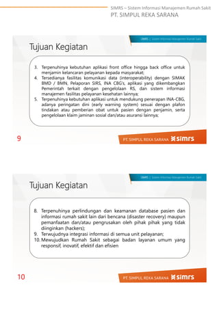 SIMRS – Sistem Informasi Manajemen Rumah Sakit
PT. SIMPUL REKA SARANA
SIMRS | Sistem Informasi Manajemen Rumah Sakit
3. Terpenuhinya kebutuhan aplikasi front office hingga back office untuk
menjamin kelancaran pelayanan kepada masyarakat;
4. Tersedianya fasilitas komunikasi data (interoperability) dengan SIMAK
BMD / BMN, Pelaporan SIRS, INA CBG’s, aplikasi yang dikembangkan
Pemerintah terkait dengan pengelolaan RS, dan sistem informasi
manajemen fasilitas pelayanan kesehatan lainnya;
5. Terpenuhinya kebutuhan aplikasi untuk mendukung penerapan INA-CBG,
adanya peringatan dini (early warning system) sesuai dengan plafon
tindakan atau pemberian obat untuk pasien dengan penjamin, serta
pengelolaan klaim jaminan sosial dan/atau asuransi lainnya;
Tujuan Kegiatan
9
SIMRS | Sistem Informasi Manajemen Rumah Sakit
8. Terpenuhinya perlindungan dan keamanan database pasien dan
informasi rumah sakit lain dari bencana (disaster recovery) maupun
pemanfaatan dan/atau pengrusakan oleh pihak pihak yang tidak
diinginkan (hackers);
9. Terwujudnya integrasi informasi di semua unit pelayanan;
10. Mewujudkan Rumah Sakit sebagai badan layanan umum yang
responsif, inovatif, efektif dan efisien
Tujuan Kegiatan
10
 