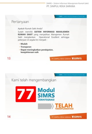 SIMRS – Sistem Informasi Manajemen Rumah Sakit
PT. SIMPUL REKA SARANA
SIMRS | Sistem Informasi Manajemen Rumah Sakit
Pertanyaan
Apakah Rumah Sakit Anda?
Sudah memiliki SISTEM INFORMASI MANAJEMEN
RUMAH SAKIT yang menjadikan Manajemen Rumah
Sakit menjalankan Operational Excellent sehingga
pekerjaan di segala lini menjadi :
13
• Mudah
• Transparan
• Dapat meningkatkan pendapatan,
kesejahteraan naik
SIMRS | Sistem Informasi Manajemen Rumah Sakit
Kami telah mengembangkan
14
Modul
SIMRS
TERINTEGRASI
77
TELAHTERIMPLEMENTASI
 