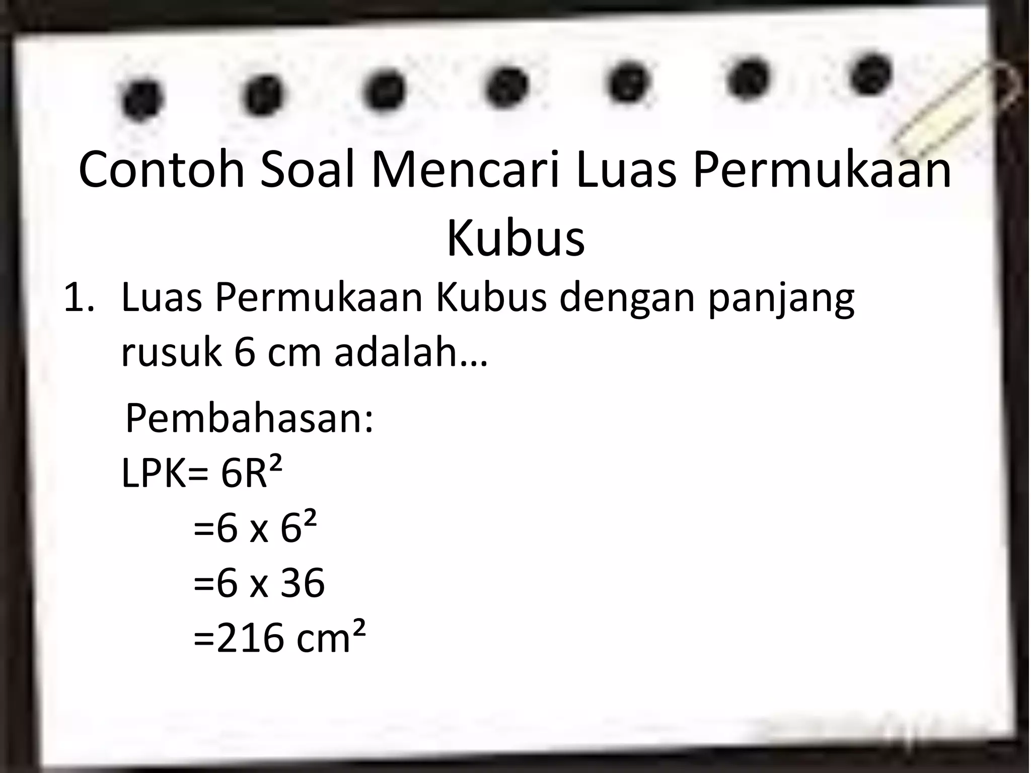Contoh Soal Mencari Luas Permukaan
Kubus
1. Luas Permukaan Kubus dengan panjang
rusuk 6 cm adalah…
Pembahasan:
LPK= 6R²
=6 x 6²
=6 x 36
=216 cm²
 