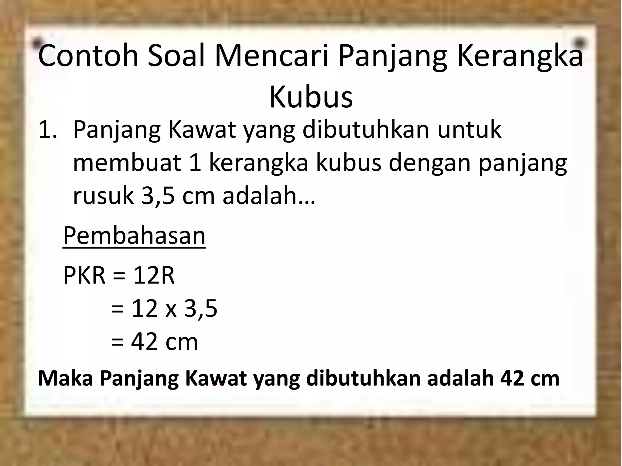Contoh Soal Mencari Panjang Kerangka
Kubus
1. Panjang Kawat yang dibutuhkan untuk
membuat 1 kerangka kubus dengan panjang
rusuk 3,5 cm adalah…
Pembahasan
PKR = 12R
= 12 x 3,5
= 42 cm
Maka Panjang Kawat yang dibutuhkan adalah 42 cm
 