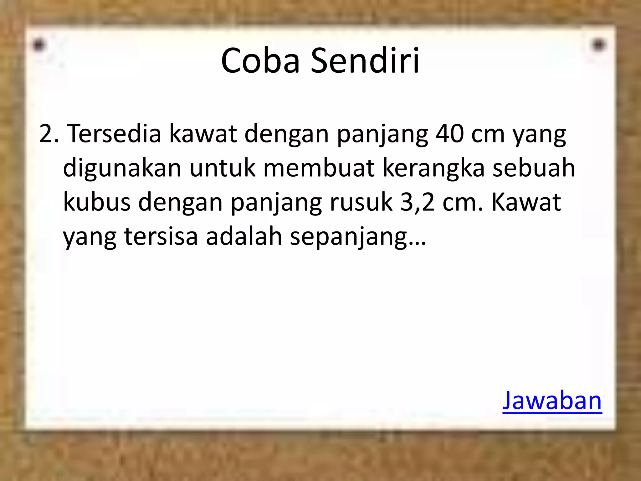 Coba Sendiri
2. Tersedia kawat dengan panjang 40 cm yang
digunakan untuk membuat kerangka sebuah
kubus dengan panjang rusuk 3,2 cm. Kawat
yang tersisa adalah sepanjang…
Jawaban
 