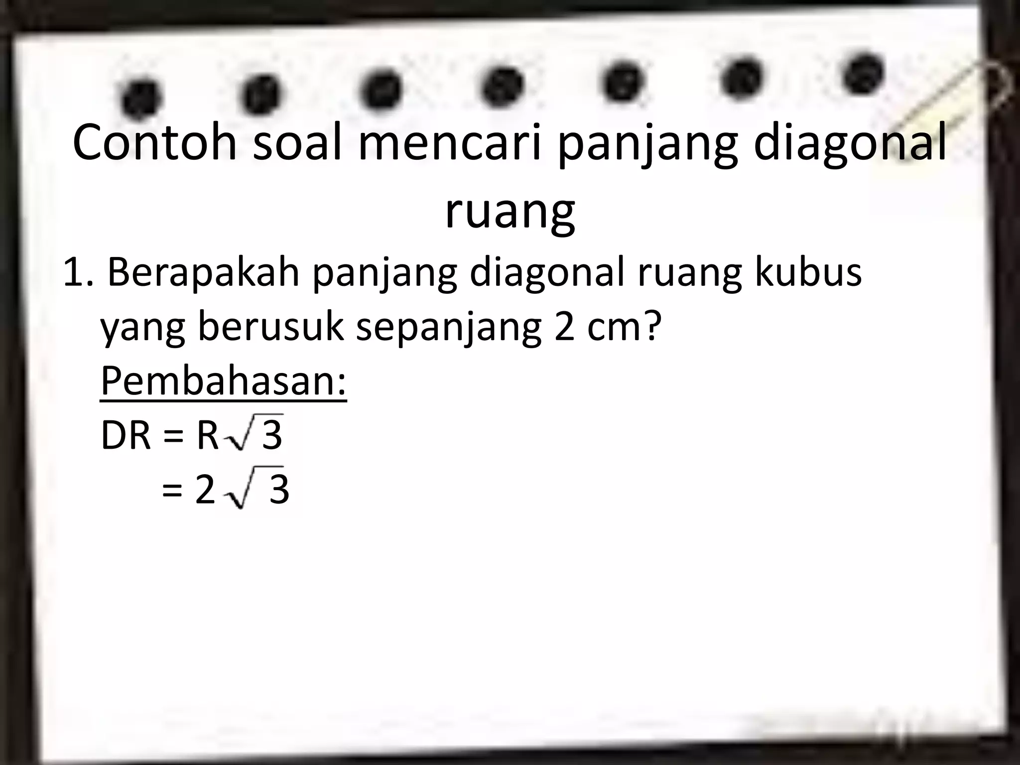 Contoh soal mencari panjang diagonal
ruang
1. Berapakah panjang diagonal ruang kubus
yang berusuk sepanjang 2 cm?
Pembahasan:
DR = R 3
= 2 3
 