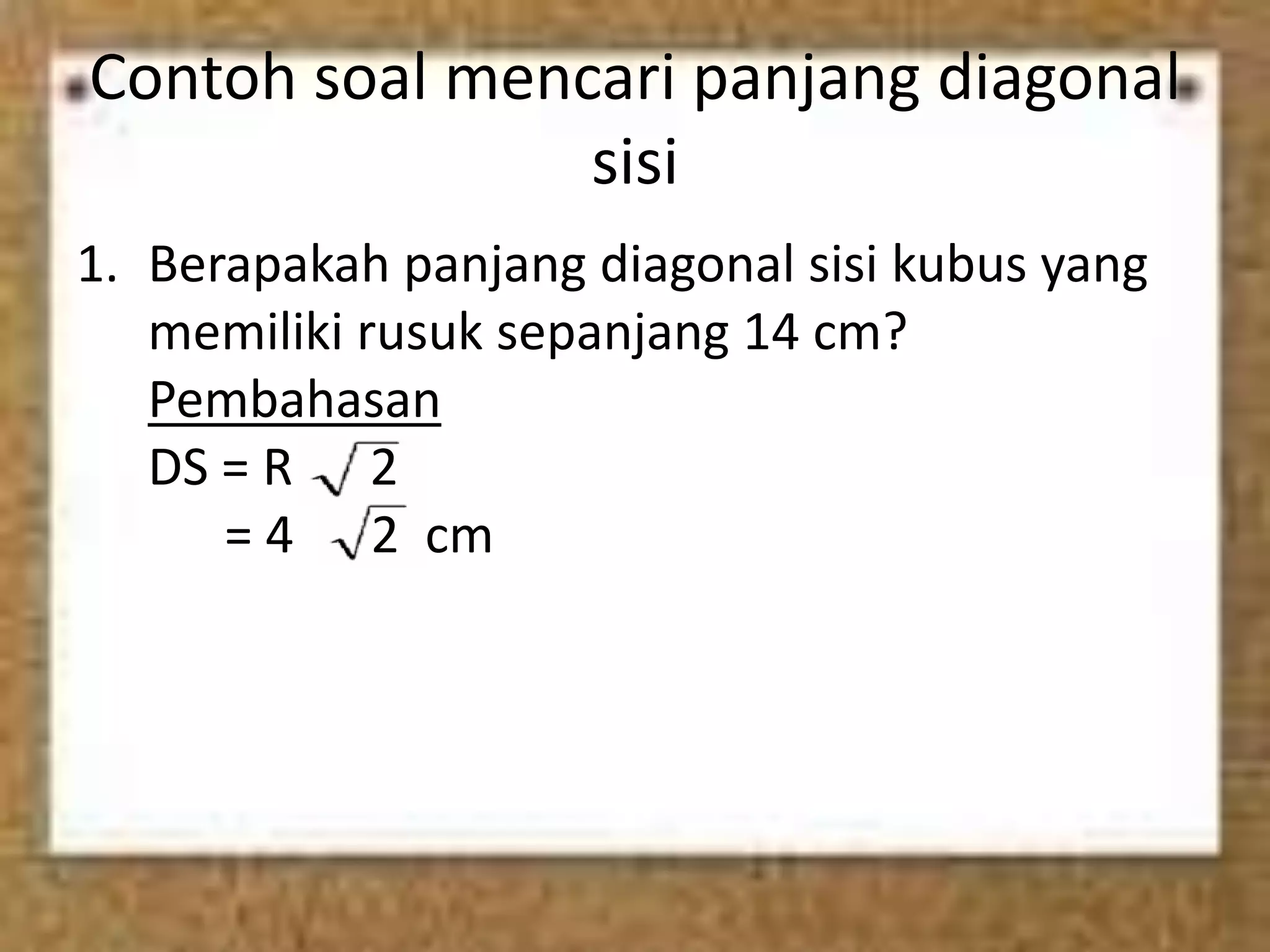 Contoh soal mencari panjang diagonal
sisi
1. Berapakah panjang diagonal sisi kubus yang
memiliki rusuk sepanjang 14 cm?
Pembahasan
DS = R 2
= 4 2 cm
 