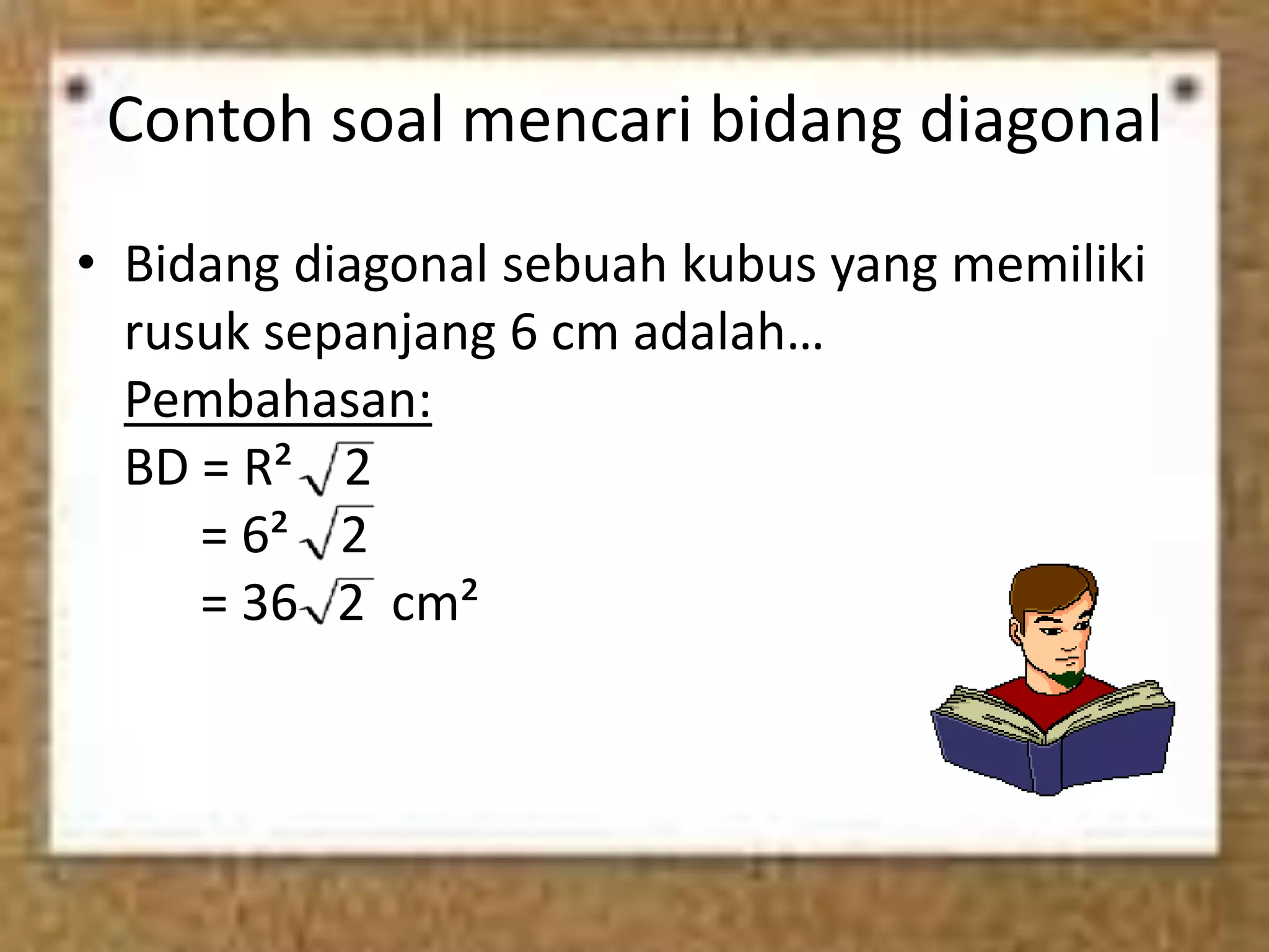 Contoh soal mencari bidang diagonal
• Bidang diagonal sebuah kubus yang memiliki
rusuk sepanjang 6 cm adalah…
Pembahasan:
BD = R² 2
= 6² 2
= 36 2 cm²
 