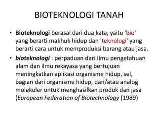 BIOTEKNOLOGI TANAH
• Bioteknologi berasal dari dua kata, yaitu 'bio'
  yang berarti makhuk hidup dan 'teknologi' yang
  berarti cara untuk memproduksi barang atau jasa.
• bioteknologi : perpaduan dari ilmu pengetahuan
  alam dan ilmu rekayasa yang bertujuan
  meningkatkan aplikasi organisme hidup, sel,
  bagian dari organisme hidup, dan/atau analog
  molekuler untuk menghasilkan produk dan jasa
  (European Federation of Biotechnology (1989)
 