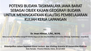 POTENSI BUDAYA TASIKMALAYA JAWA BARAT
SEBAGAI OBJEK KAJIAN GEOGRAFI BUDAYA
UNTUK MENINGKATKAN KUALITAS PEMBELAJARAN
KULIAH KERJA LAPANGAN
Dr. Iman Hilman, S.Pd., M.Pd.
Ketua Jurusan Pendidikan Geografi Fakultas Keguruan dan Ilmu Pendidikan Universitas Siliwangi, Tasikmalaya - Jawa Barat
Oleh :
Disampaikan dalam kegiatan Guest Lecture dan Visiting Scientist di Universitas Khairun
Kota Ternate - Provinsi Maluku Utara, 26 Juli 2022
 