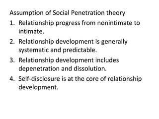 Assumption of Social Penetration theory
1. Relationship progress from nonintimate to
intimate.
2. Relationship development is generally
systematic and predictable.
3. Relationship development includes
depenetration and dissolution.
4. Self-disclosure is at the core of relationship
development.
 