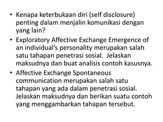 • Kenapa keterbukaan diri (self disclosure)
penting dalam menjalin komunikasi dengan
yang lain?
• Exploratory Affective Exchange Emergence of
an individual’s personality merupakan salah
satu tahapan penetrasi sosial. Jelaskan
maksudnya dan buat analisis contoh kasusnya.
• Affective Exchange Spontaneous
communication merupakan salah satu
tahapan yang ada dalam penetrasi sosial.
Jelaskan maksudnya dan berikan suatu contoh
yang menggambarkan tahapan tersebut.
 