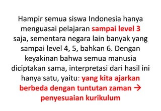 Hampir semua siswa Indonesia hanya
menguasai pelajaran sampai level 3
saja, sementara negara lain banyak yang
sampai level 4, 5, bahkan 6. Dengan
keyakinan bahwa semua manusia
diciptakan sama, interpretasi dari hasil ini
hanya satu, yaitu: yang kita ajarkan
berbeda dengan tuntutan zaman 
penyesuaian kurikulum
 