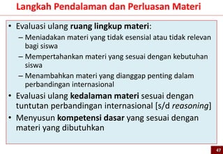 • Evaluasi ulang ruang lingkup materi:
– Meniadakan materi yang tidak esensial atau tidak relevan
bagi siswa
– Mempertahankan materi yang sesuai dengan kebutuhan
siswa
– Menambahkan materi yang dianggap penting dalam
perbandingan internasional
• Evaluasi ulang kedalaman materi sesuai dengan
tuntutan perbandingan internasional [s/d reasoning]
• Menyusun kompetensi dasar yang sesuai dengan
materi yang dibutuhkan
Langkah Pendalaman dan Perluasan Materi
47
 