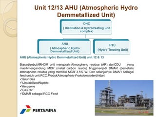 Unit 12/13 AHU (Atmospheric Hydro
                 Demmetallized Unit)
                                            DHC
                            ( Distillation & hydrotreating unit
                                          complex)



                          AHU
                                                             HTU
                   ( Atmospheric Hydro
                                                     (Hydro Treating Unit)
                   Demmetallized Unit)
AHU (Atmospheric Hydro Demmetallized Unit) unit 12 & 13

BiasadisebutARHDM unit mengolah Atmospheric residue (AR) dariCDU      yang
masihmengandung MCR (metal carbon residu) tinggimenjadi DMAR (demetalis
atmospheric residu) yang memiliki MCR 3,5% W. Dan selanjutnya DMAR sebagai
feed untuk unit RCC.ProdukAtmospheric Fraksionatorterdiridari:
Sour Gas
UnstabilizedNaphta
Kerosene
Gas Oil
DMAR sebagai RCC Feed
 