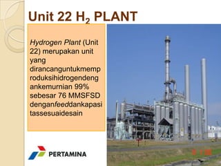 Unit 22 H2 PLANT
Hydrogen Plant (Unit
22) merupakan unit
yang
dirancanguntukmemp
roduksihidrogendeng
ankemurnian 99%
sebesar 76 MMSFSD
denganfeeddankapasi
tassesuaidesain
 