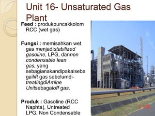 Unit 16- Unsaturated Gas
 Plant
Feed : produkpuncakkolom
  RCC (wet gas)

Fungsi : memisahkan wet
  gas menjadistabilized
  gasoline, LPG, dannon
  condensable lean
  gas, yang
  sebagianakandipakaiseba
  gailift gas sebelumdi-
  treatingdiAmine
  Unitsebagaioff gas.

Produk : Gasoline (RCC
  Naphta), Untreated
  LPG, Non Condensable
 