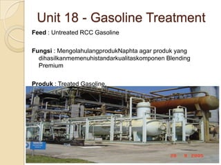 Unit 18 - Gasoline Treatment
Feed : Untreated RCC Gasoline

Fungsi : MengolahulangprodukNaphta agar produk yang
  dihasilkanmemenuhistandarkualitaskomponen Blending
  Premium

Produk : Treated Gasoline.
 