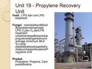 Unit 19 - Propylene Recovery
  Unit
Feed : LPG dari unit LPG
  treatment

Fungsi : memisahkanMixed
  Butanedanmemproses
  LPG C3dan C4 dariLPG
  treatment
  untukmendapatkanproduk
  propylenedengankemurni
  antinggi (minimum 99,6
  %) yang
  dapatdipakaisebagaibaha
  nbakuuntukpembuatandiP
  ropylene Unit

Produk:
  Propylene, Propana, Cam
  puranButana
 