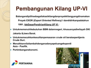 Pembangunan Kilang UP-VI
      Balongandipilihsebagailokasikilangdanproyekkilangyangdinamakan
        Proyek EXOR (Export Oriented Refinery) I dandidirikanpadatahun
        1991. IdeDasarPendirianKilang UP VI :

   Untukmemenuhikebutuhan BBM dalamnegeri, khususnyadiwilayah DKI
    Jakarta &Jawa Barat.
   Untukmemecahkankesulitanpemasaran crude oil beratsepertijenis
    Crude Duri.
   Menaikkannilaitambahdenganadanyapeluangekspordi
    Asia - Pasifik.
   Pertimbanganekonomi.
 