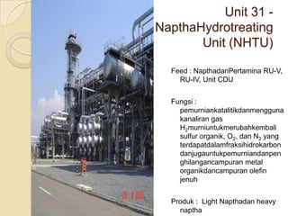 Unit 31 -
NapthaHydrotreating
       Unit (NHTU)

  Feed : NapthadariPertamina RU-V,
    RU-IV, Unit CDU


  Fungsi :
    pemurniankatalitikdanmengguna
    kanaliran gas
    H2murniuntukmerubahkembali
    sulfur organik, O2, dan N2 yang
    terdapatdalamfraksihidrokarbon
    danjugauntukpemurniandanpen
    ghilangancampuran metal
    organikdancampuran olefin
    jenuh


  Produk : Light Napthadan heavy
    naptha
 