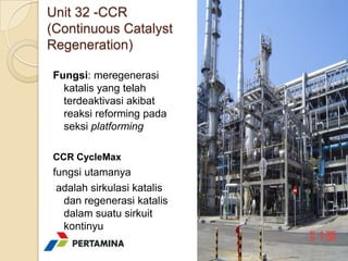 Unit 32 -CCR
(Continuous Catalyst
Regeneration)

Fungsi: meregenerasi
  katalis yang telah
  terdeaktivasi akibat
  reaksi reforming pada
  seksi platforming

CCR CycleMax
fungsi utamanya
 adalah sirkulasi katalis
  dan regenerasi katalis
  dalam suatu sirkuit
  kontinyu
 