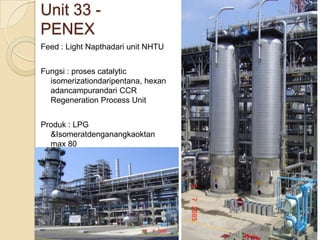 Unit 33 -
PENEX
Feed : Light Napthadari unit NHTU


Fungsi : proses catalytic
  isomerizationdaripentana, hexan
  adancampurandari CCR
  Regeneration Process Unit


Produk : LPG
  &Isomeratdenganangkaoktan
  max 80
 