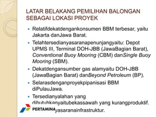 LATAR BELAKANG PEMILIHAN BALONGAN
SEBAGAI LOKASI PROYEK
 Relatifdekatdengankonsumen BBM terbesar, yaitu
  Jakarta danJawa Barat.
 Telahtersedianyasaranapenunjangyaitu: Depot
  UPMS III, Terminal DOH-JBB (JawaBagian Barat),
  Conventional Buoy Mooring (CBM) danSingle Buoy
  Mooring (SBM).
 Dekatdengansumber gas alamyaitu DOH-JBB
  (JawaBagian Barat) danBeyond Petroleum (BP).
 Selarasdenganproyekpipanisasi BBM
  diPulauJawa.
 Tersedianyalahan yang
  dibutuhkanyaitubekassawah yang kurangproduktif.
 Tersedianyasaranainfrastruktur.
 
