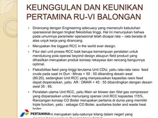 KEUNGGULAN DAN KEUNIKAN
PERTAMINA RU-VI BALONGAN
   Dirancang dengan Engineering adecuacy yang memenuhi kebutuhan
    operasional dengan tingkat fleksibilias tinggi. Hal ini menunjukan bahwa
    pada umumnya parameter operasional telah dicapai rata – rata berada di
    atas unjuk kerja yang dirancang.
   Merupakan the biggest RCC in the world ever design.
   Fitur dari unit proses RCC baik berupa kemampuan peralatan untuk
    mendukung pola operasi beyond design ataupun field product yang
    dihasilkan merupakan produk konsep rekayasa dan rancang bangunnya
    optimal.
   Fleksibilitas feed yang tinggi terutama Unit CDU, yaitu rata-rata rasio feed
    crude pada saat ini Duri : Minas = 50 : 50 dibanding desain awal
    (80:20), sedangkan Unit RCC yang menyesuaikan kapasitas rasio feed
    dapat dioperasikan, yaitu AR : DMAR = 45 : 55 dibandingkan dengan desain
    awal 35 : 65.
   Peralatan utama Unit RCC, yaitu Main air blower dan Wet gas compressor
    yang dioperasikan untuk menunjang operasi Unit RCC kapasitas 115%.
    Rancangan konsep CO Boiler merupakan pertama di dunia yang memiliki
    triple function, yaitu : sebagai CO Boiler, auxiliaries boiler and waste heat
    boiler.
   Pada saat ini merupakan satu-satunya kilang dalam negeri yang
 
