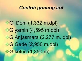 Contoh gunung api 
G. Dom (1,332 m.dpl) 
G.yamin (4,595 m.dpl) 
G.Anjasmara (2,277 m. dpl) 
G.Gede (2,958 m.dpl) 
G.kelud (1,350 m) 
 