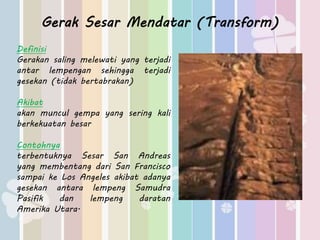 Gerak Sesar Mendatar (Transform) 
Definisi 
Gerakan saling melewati yang terjadi 
antar lempengan sehingga terjadi 
gesekan (tidak bertabrakan) 
Akibat 
akan muncul gempa yang sering kali 
berkekuatan besar 
Contohnya 
terbentuknya Sesar San Andreas 
yang membentang dari San Francisco 
sampai ke Los Angeles akibat adanya 
gesekan antara lempeng Samudra 
Pasifik dan lempeng daratan 
Amerika Utara. 
 