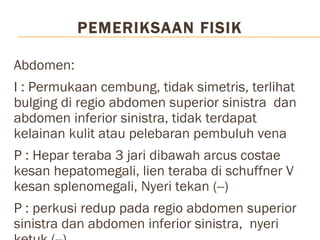 PEMERIKSAAN FISIK  Abdomen:  I : Permukaan cembung, tidak simetris, terlihat bulging di regio abdomen superior sinistra  dan abdomen inferior sinistra, tidak terdapat kelainan kulit atau pelebaran pembuluh vena P : Hepar teraba 3 jari dibawah arcus costae kesan hepatomegali, lien teraba di schuffner V kesan splenomegali, Nyeri tekan (--) P : perkusi redup pada regio abdomen superior sinistra dan abdomen inferior sinistra,  nyeri ketuk (--) A : Bising usus tidak dapat diperiksa pada regio abdomen sinistra superior dan inferior. Bising usus(+) normal reguler pada regio abdomen dextra superior dan inferior Genitalia : Tidak ada kelainan Ekstremitas : Akral sedikit pucat, edema (-/-)  