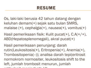 RESUME Os, laki-laki berusia 42 tahun datang dengan keluhan demam(+) sejak satu bulan SMRS, malaise (+), cephalgia(+), nausea(+), vomitus(+) Hasil pemeriksaan fisik: Kulit pucat(+), C.A(+/+), ABD(Hepatosplenomegali), akral pucat(+) Hasil pemeriksaan penunjang: darah rutin(Leukositosis(+), Eritropenia(+), Anemia(+), Trombositopenia(--)); analisa darah tepi(eritrosit normokrom normositer, leukositosis shift to the left, jumlah trombosit menurun, jumlah retikulosit meningkat); Hb elektroforesis(HbA:96,6%; HbA2:3,4%; HbF:0; HbS:0); urine rutin(protein (+)1); kimia klinik(GDS 79 mg/dl); HBsAg(0,285); USG abdomen(hepatosplenomegali nonspesifik kemungkinan hematologic disorder) 