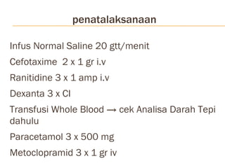 penatalaksanaan Infus Normal Saline 20 gtt/menit Cefotaxime  2 x 1 gr i.v Ranitidine 3 x 1 amp i.v Dexanta 3 x CI Transfusi Whole Blood -> cek Analisa Darah Tepi dahulu Paracetamol 3 x 500 mg Metoclopramid 3 x 1 gr iv 