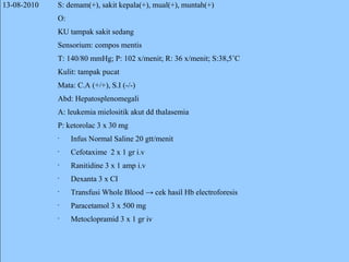13-08-2010 S: demam(+), sakit kepala(+), mual(+), muntah(+) O: KU tampak sakit sedang Sensorium: compos mentis T: 140/80 mmHg; P: 102 x/menit; R: 36 x/menit; S:38,5˚C Kulit: tampak pucat Mata: C.A (+/+), S.I (-/-) Abd: Hepatosplenomegali A: leukemia mielositik akut dd thalasemia P: ketorolac 3 x 30 mg Infus Normal Saline 20 gtt/menit Cefotaxime  2 x 1 gr i.v Ranitidine 3 x 1 amp i.v Dexanta 3 x CI Transfusi Whole Blood -> cek hasil Hb electroforesis Paracetamol 3 x 500 mg Metoclopramid 3 x 1 gr iv 